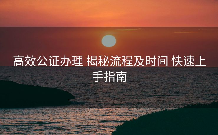 高效公证办理 揭秘流程及时间 快速上手指南