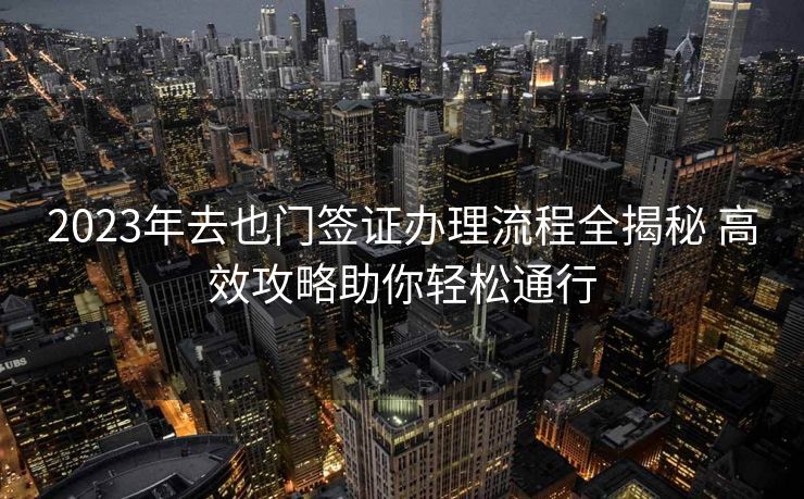 2023年去也门签证办理流程全揭秘 高效攻略助你轻松通行