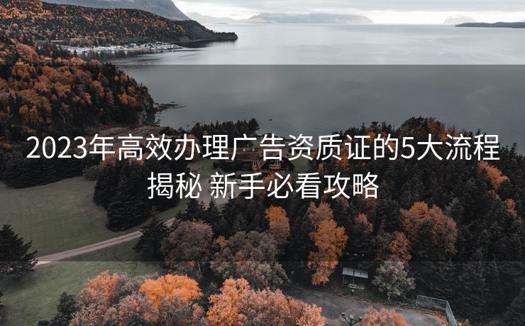 2023年高效办理广告资质证的5大流程揭秘 新手必看攻略 2023年高效办理广告资质证的5大流程揭秘 新手必看攻略