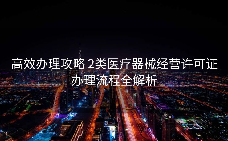 高效办理攻略 2类医疗器械经营许可证办理流程全解析 高效办理攻略 2类医疗器械经营许可证办理流程全解析