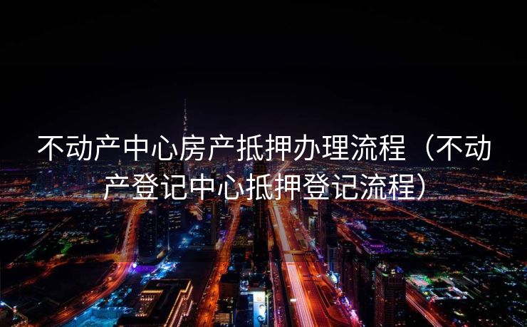不动产中心房产抵押办理流程（不动产登记中心抵押登记流程）