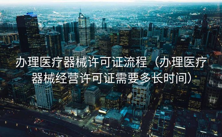 办理医疗器械许可证流程（办理医疗器械经营许可证需要多长时间）