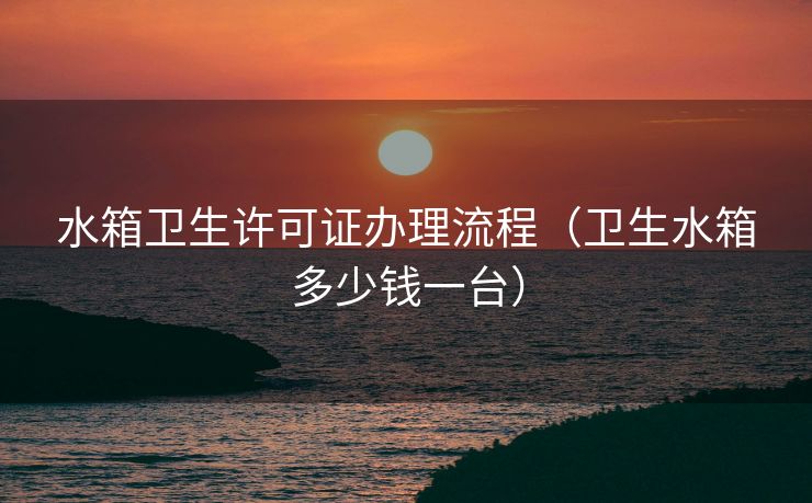 水箱卫生许可证办理流程（卫生水箱多少钱一台）