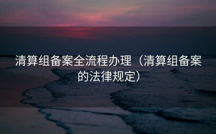 清算组备案全流程办理(清算组备案的法律规定) 清算组备案全流程办理(清算组备案的法律规定)