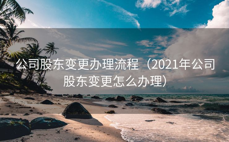 公司股东变更办理流程(2021年公司股东变更怎么办理) 公司股东变更办理流程(2021年公司股东变更怎么办理)