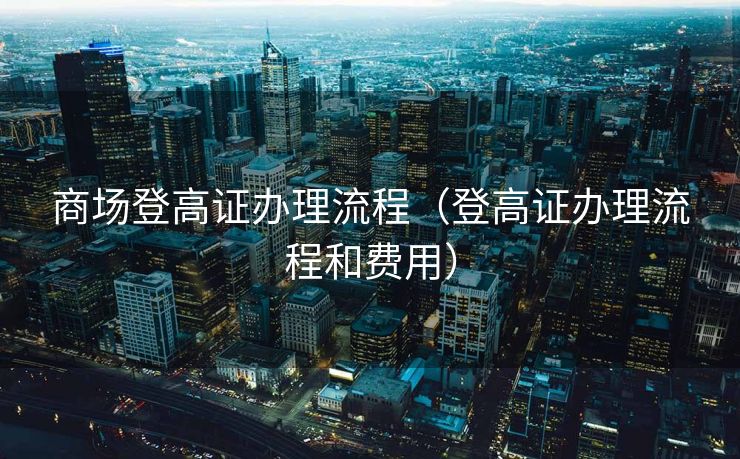 商场登高证办理流程（登高证办理流程和费用）