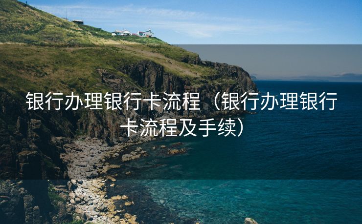 银行办理银行卡流程（银行办理银行卡流程及手续）