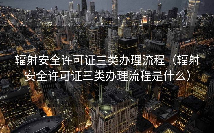 辐射安全许可证三类办理流程（辐射安全许可证三类办理流程是什么）