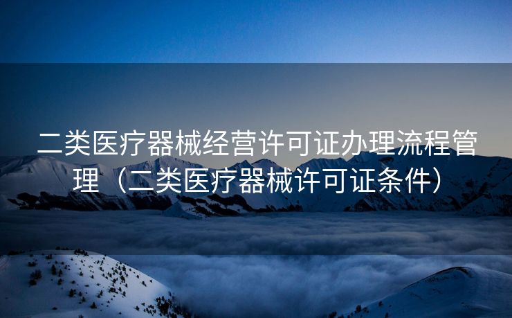 二类医疗器械经营许可证办理流程管理（二类医疗器械许可证条件）