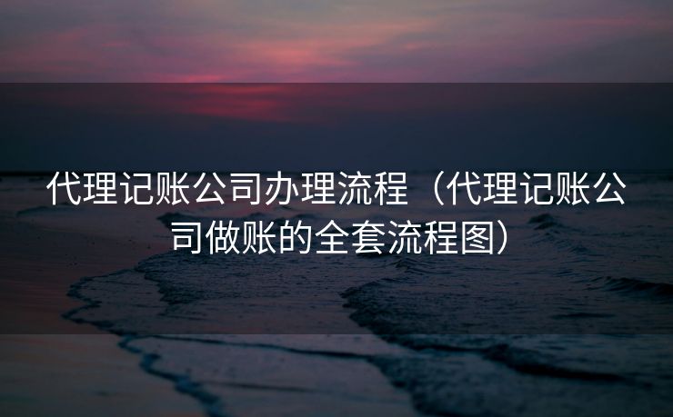 代理记账公司办理流程(代理记账公司做账的全套流程图) 代理记账公司办理流程(代理记账公司做账的全套流程图)