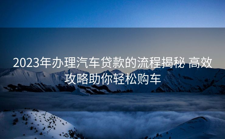 2023年办理汽车贷款的流程揭秘 高效攻略助你轻松购车 2023年办理汽车贷款的流程揭秘 高效攻略助你轻松购车
