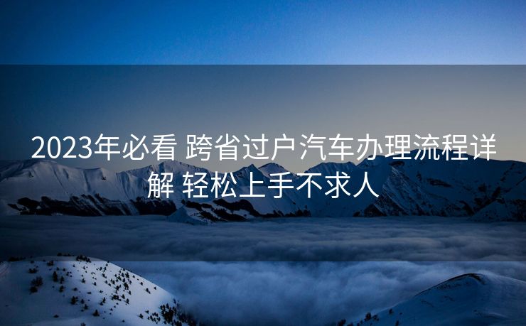 2023年必看 跨省过户汽车办理流程详解 轻松上手不求人 2023年必看 跨省过户汽车办理流程详解 轻松上手不求人