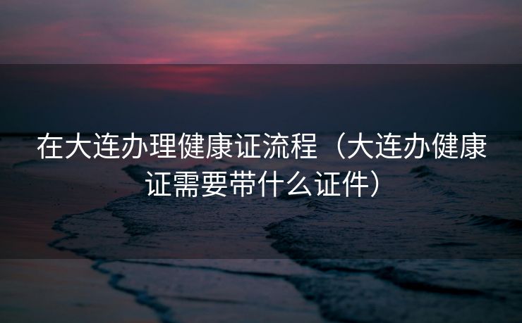 在大连办理健康证流程（大连办健康证需要带什么证件）