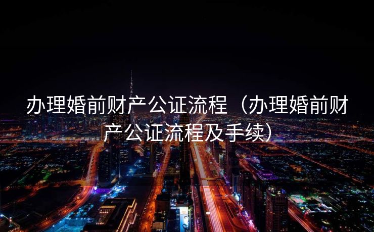 办理婚前财产公证流程（办理婚前财产公证流程及手续）