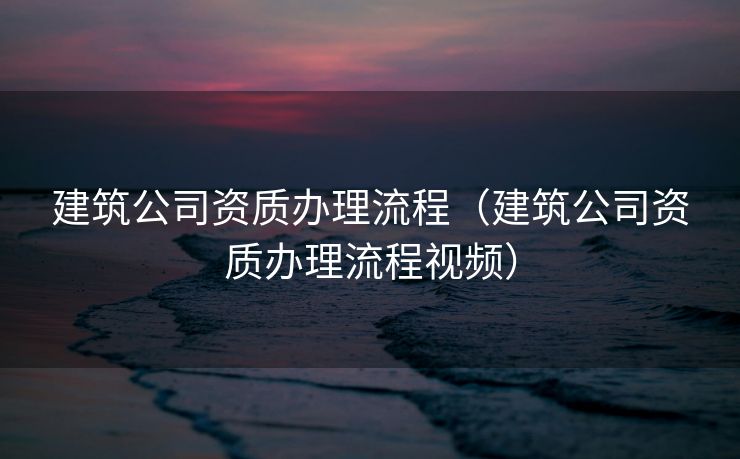 建筑公司资质办理流程（建筑公司资质办理流程视频）