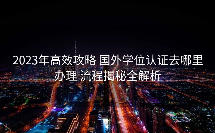 2023年高效攻略 国外学位认证去哪里办理 流程揭秘全解析 2023年高效攻略 国外学位认证去哪里办理 流程揭秘全解析