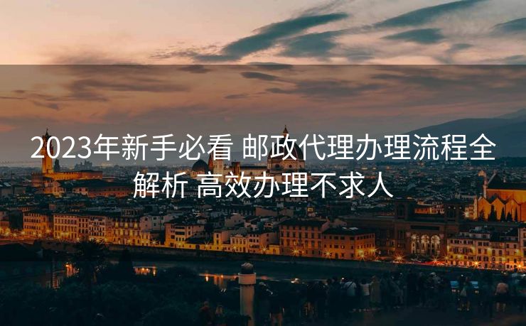 2023年新手必看 邮政代理办理流程全解析 高效办理不求人