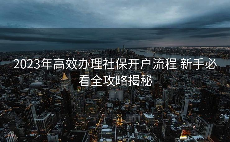 2023年高效办理社保开户流程 新手必看全攻略揭秘 2023年高效办理社保开户流程 新手必看全攻略揭秘