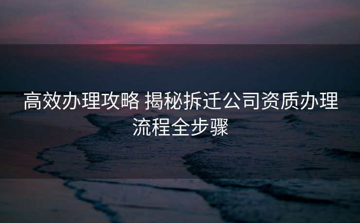 高效办理攻略 揭秘拆迁公司资质办理流程全步骤 高效办理攻略 揭秘拆迁公司资质办理流程全步骤