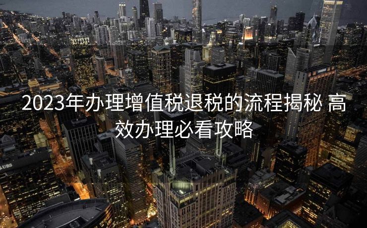 2023年办理增值税退税的流程揭秘 高效办理必看攻略