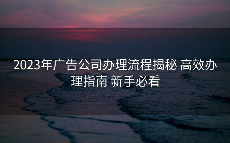 2023年广告公司办理流程揭秘 高效办理指南 新手必看