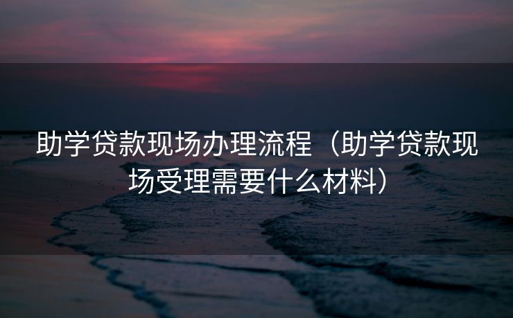 助学贷款现场办理流程（助学贷款现场受理需要什么材料）