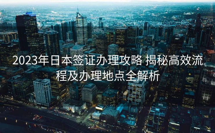 2023年日本签证办理攻略 揭秘高效流程及办理地点全解析 2023年日本签证办理攻略 揭秘高效流程及办理地点全解析