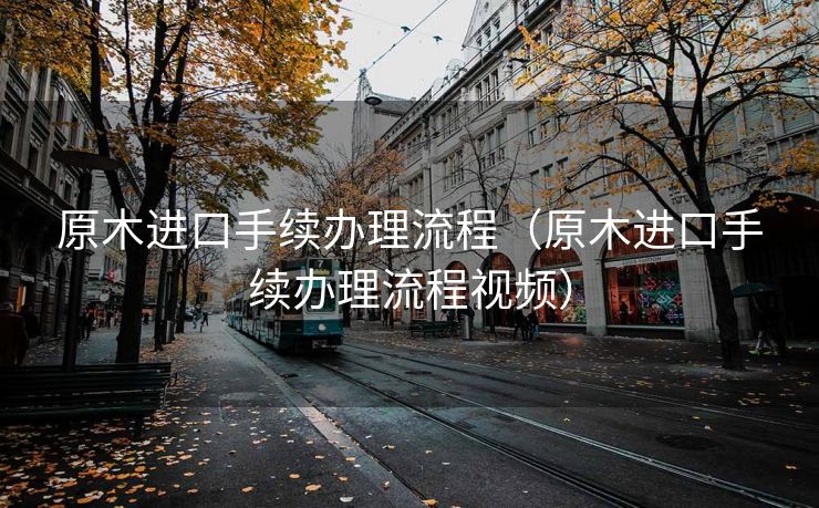 原木进口手续办理流程（原木进口手续办理流程视频）