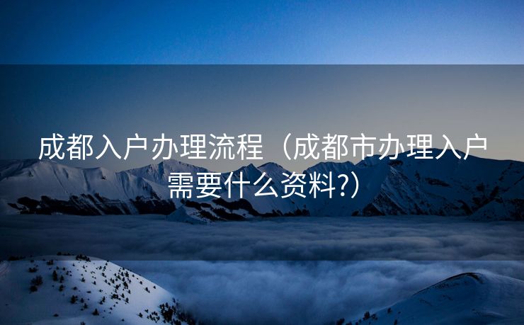 成都入户办理流程（成都市办理入户需要什么资料?）
