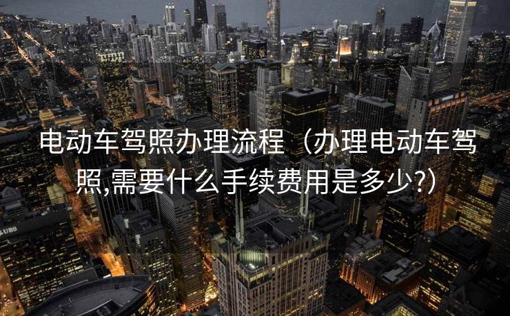 电动车驾照办理流程（办理电动车驾照,需要什么手续费用是多少?）
