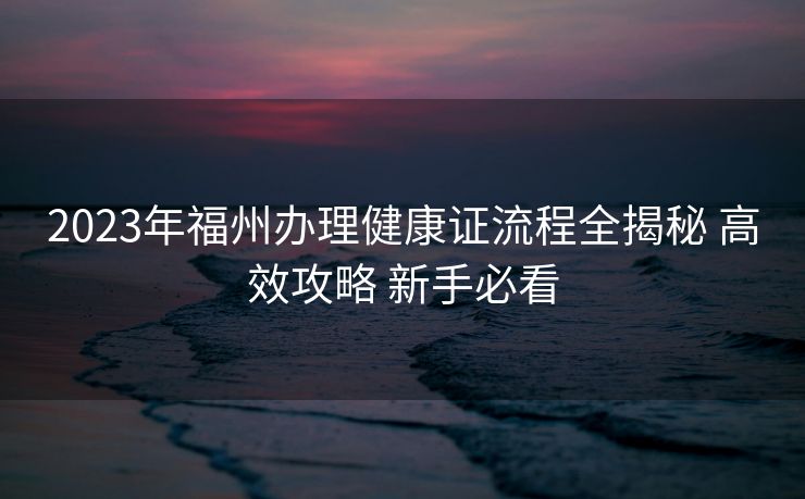 2023年福州办理健康证流程全揭秘 高效攻略 新手必看 2023年福州办理健康证流程全揭秘 高效攻略 新手必看