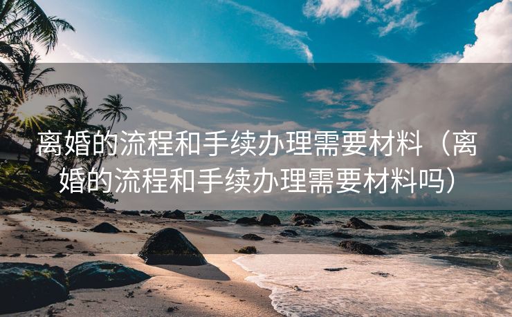 离婚的流程和手续办理需要材料（离婚的流程和手续办理需要材料吗）
