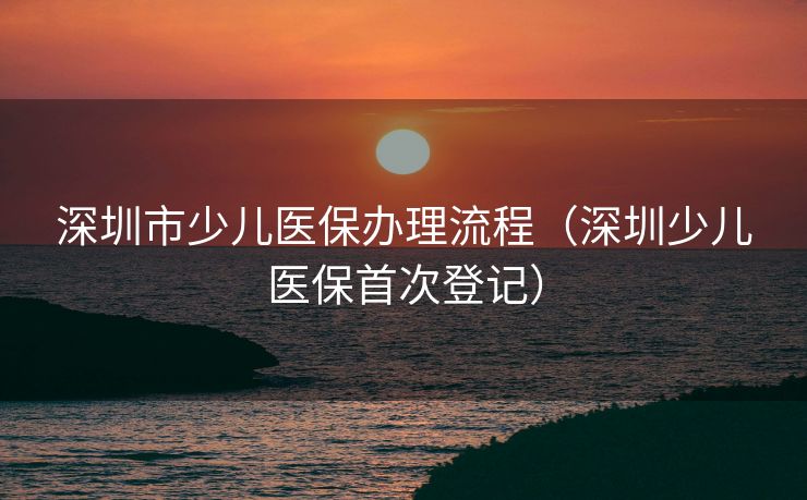 深圳市少儿医保办理流程（深圳少儿医保首次登记）