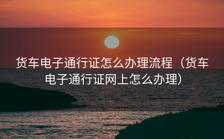 货车电子通行证怎么办理流程（货车电子通行证网上怎么办理）