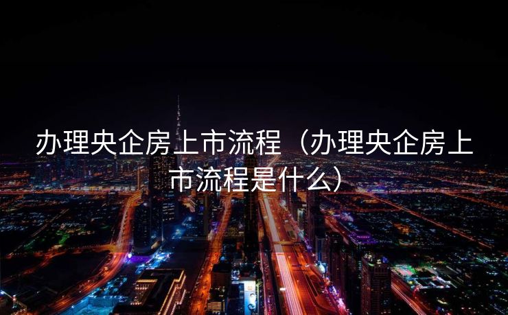 办理央企房上市流程（办理央企房上市流程是什么）