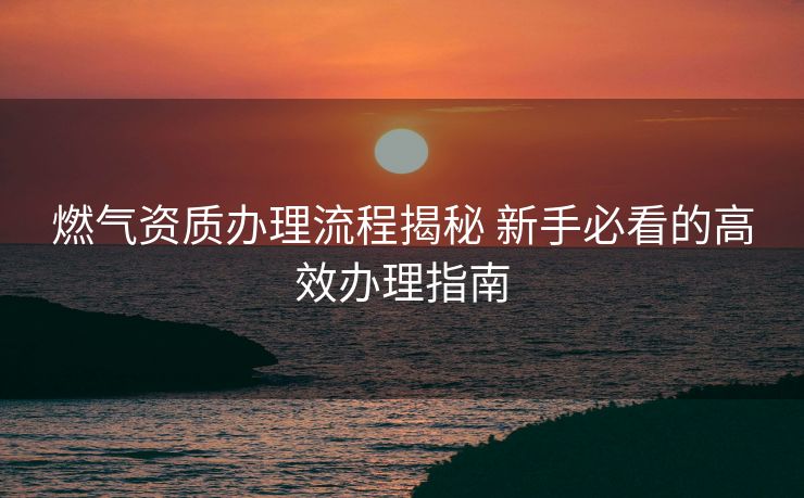 燃气资质办理流程揭秘 新手必看的高效办理指南