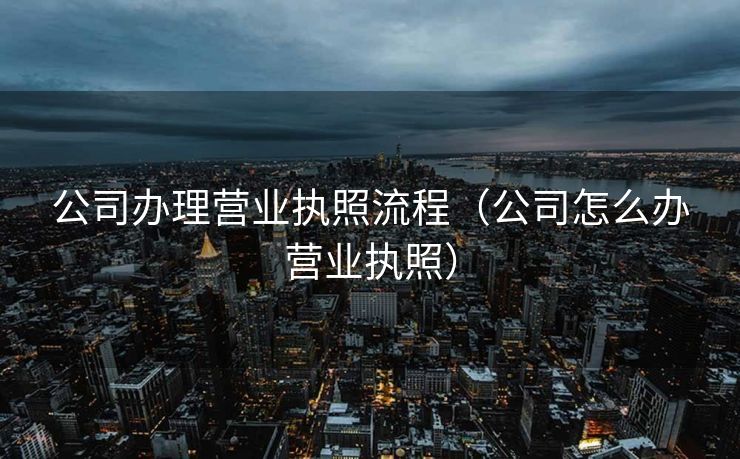 公司办理营业执照流程(公司怎么办营业执照) 公司办理营业执照流程(公司怎么办营业执照)