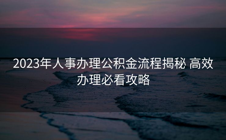 2023年人事办理公积金流程揭秘 高效办理必看攻略