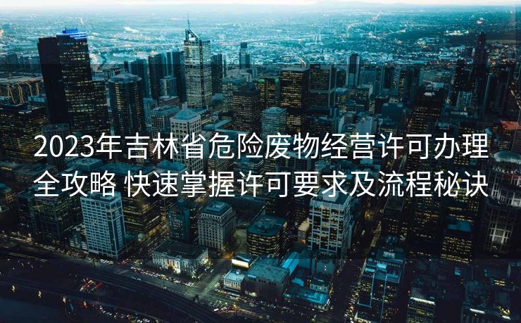 2023年吉林省危险废物经营许可办理全攻略 快速掌握许可要求及流程秘诀