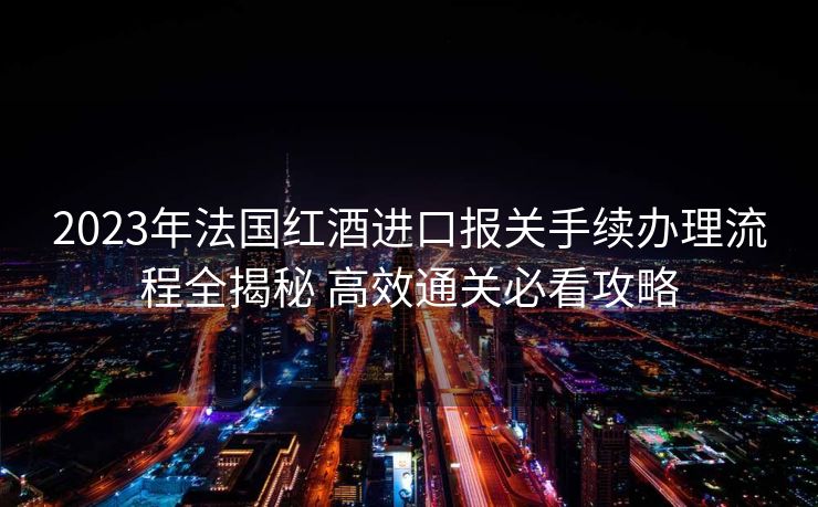 2023年法国红酒进口报关手续办理流程全揭秘 高效通关必看攻略
