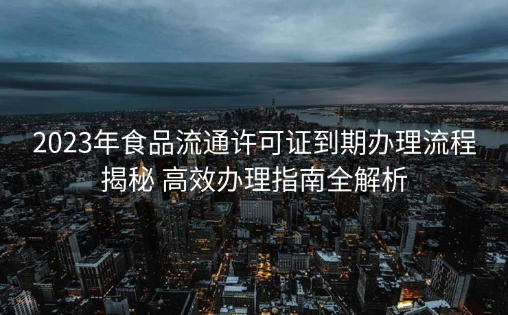 2023年食品流通许可证到期办理流程揭秘 高效办理指南全解析