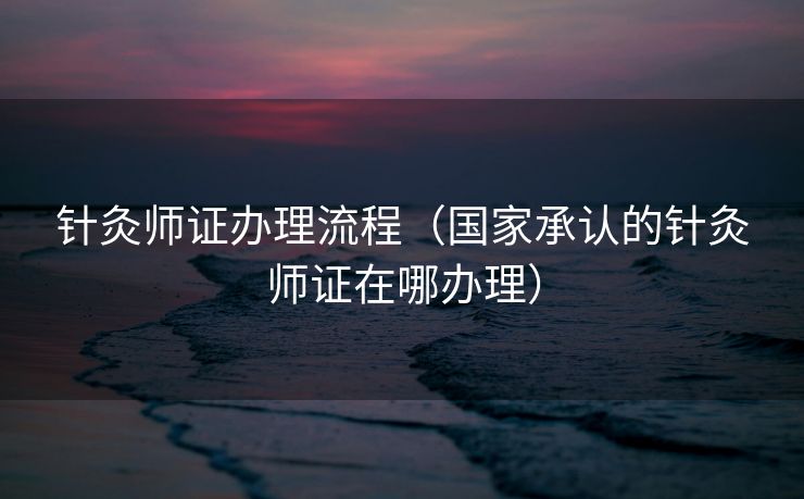 针灸师证办理流程（国家承认的针灸师证在哪办理）