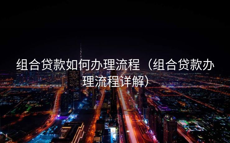 组合贷款如何办理流程（组合贷款办理流程详解）