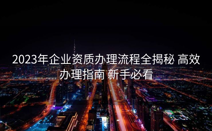 2023年企业资质办理流程全揭秘 高效办理指南 新手必看