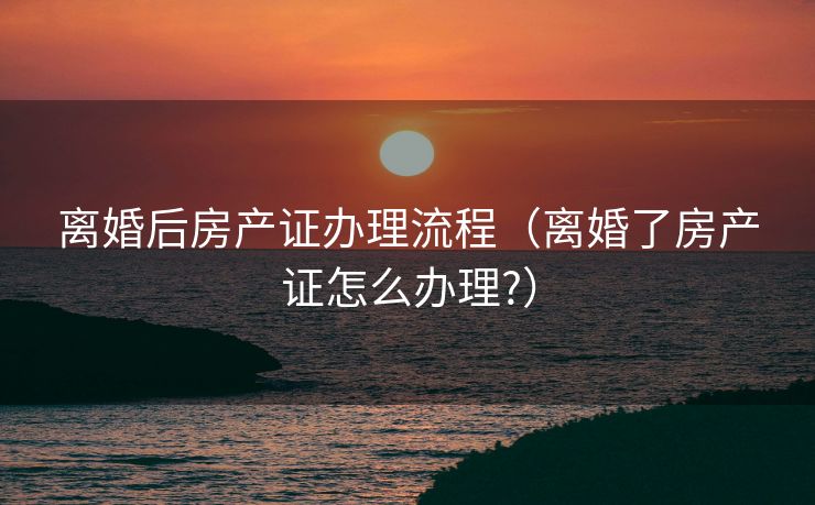 离婚后房产证办理流程（离婚了房产证怎么办理?）