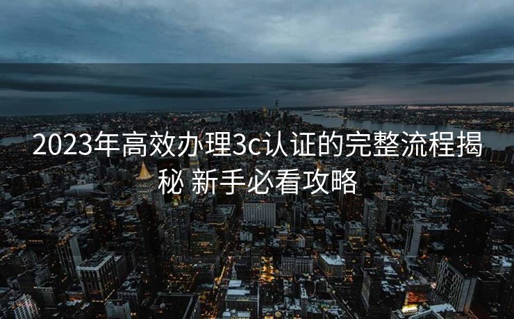 2023年高效办理3c认证的完整流程揭秘 新手必看攻略