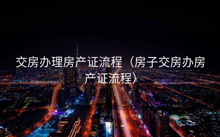 交房办理房产证流程（房子交房办房产证流程）