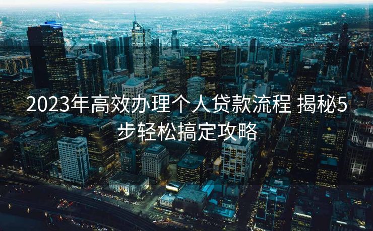 2023年高效办理个人贷款流程 揭秘5步轻松搞定攻略 2023年高效办理个人贷款流程 揭秘5步轻松搞定攻略