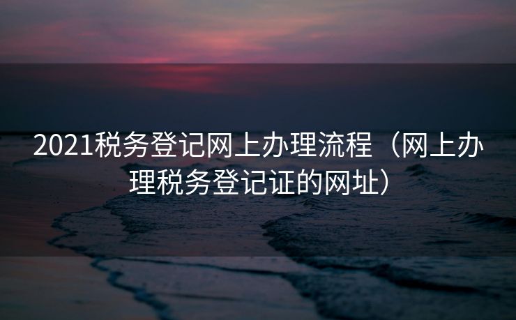 2021税务登记网上办理流程（网上办理税务登记证的网址）