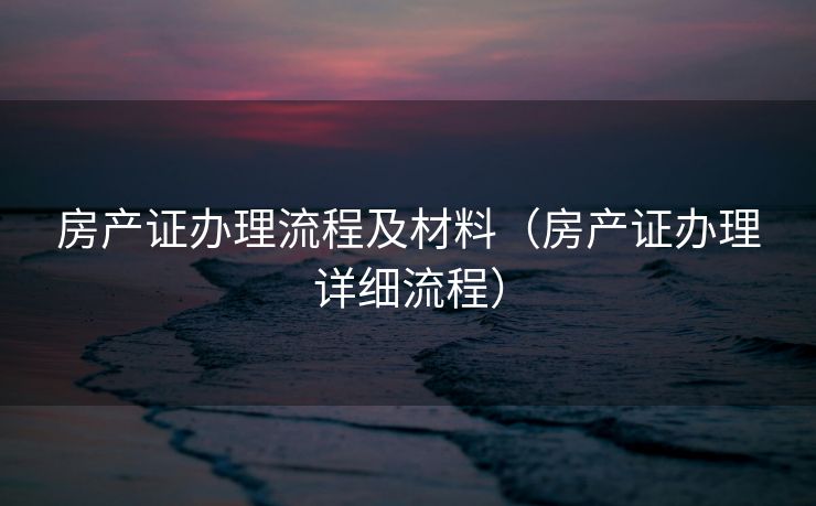 房产证办理流程及材料（房产证办理详细流程）